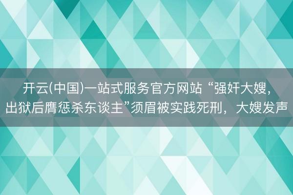 开云(中国)一站式服务官方网站 “强奸大嫂，出狱后膺惩杀东谈主”须眉被实践死刑，大嫂发声