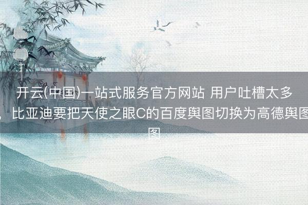 开云(中国)一站式服务官方网站 用户吐槽太多，比亚迪要把天使之眼C的百度舆图切换为高德舆图