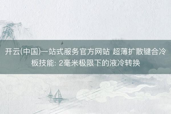 开云(中国)一站式服务官方网站 超薄扩散键合冷板技能: 2毫米极限下的液冷转换