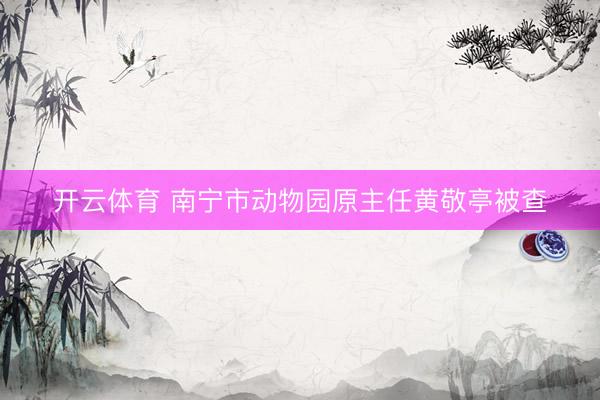 开云体育 南宁市动物园原主任黄敬亭被查