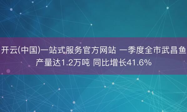 开云(中国)一站式服务官方网站 一季度全市武昌鱼产量达1.2万吨 同比增长41.6%