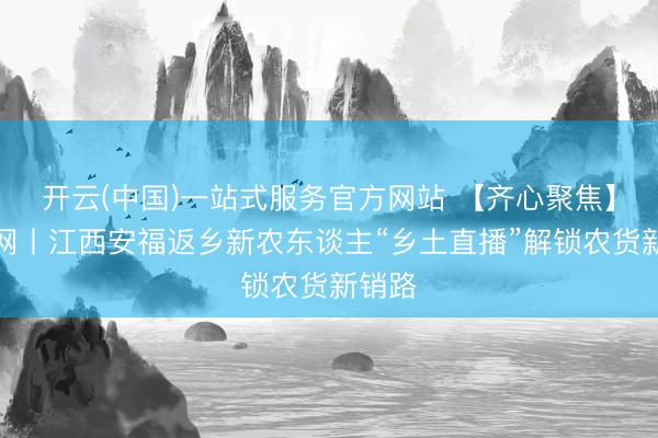 开云(中国)一站式服务官方网站 【齐心聚焦】中新网丨江西安福返乡新农东谈主“乡土直播”解锁农货新销路