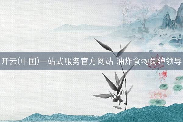 开云(中国)一站式服务官方网站 油炸食物阔绰领导