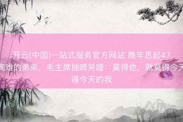 开云(中国)一站式服务官方网站 晚年思起47岁就殉难的弟弟，毛主席抽啼哭噎：莫得他，就莫得今天的我