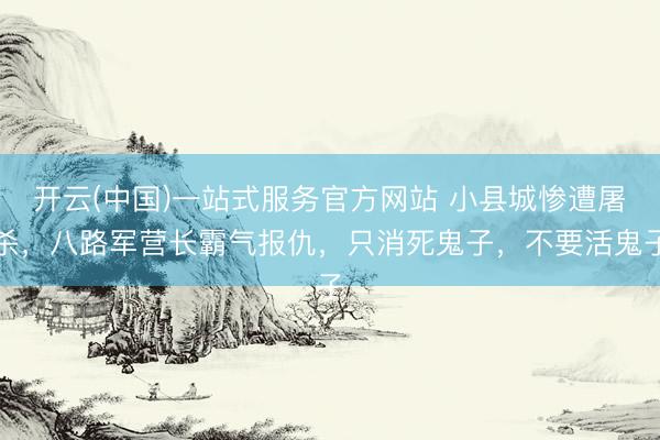 开云(中国)一站式服务官方网站 小县城惨遭屠杀,八路军营长霸气报仇,只消死鬼子,不要活鬼子