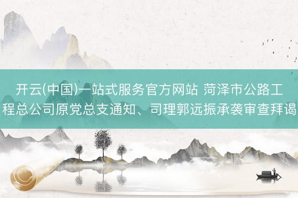 开云(中国)一站式服务官方网站 菏泽市公路工程总公司原党总支通知、司理郭远振承袭审查拜谒