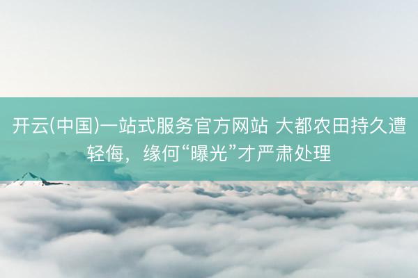 开云(中国)一站式服务官方网站 大都农田持久遭轻侮，缘何“曝光”才严肃处理