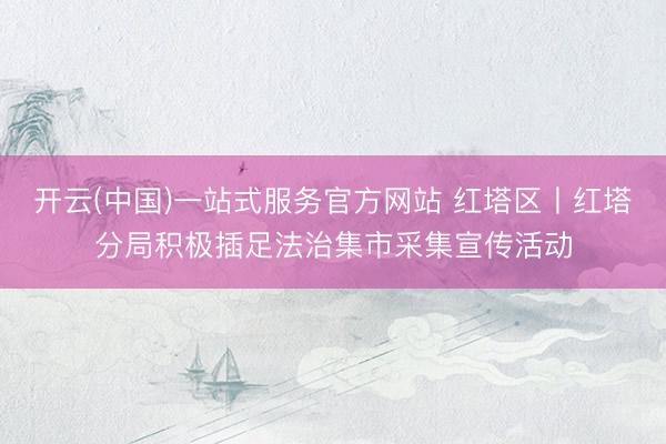 开云(中国)一站式服务官方网站 红塔区丨红塔分局积极插足法治集市采集宣传活动