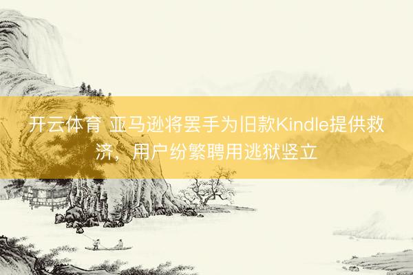 开云体育 亚马逊将罢手为旧款Kindle提供救济，用户纷繁聘用逃狱竖立
