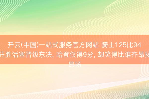 开云(中国)一站式服务官方网站 骑士125比94狂胜活塞晋级东决， 哈登仅得9分， 却笑得比谁齐昂扬