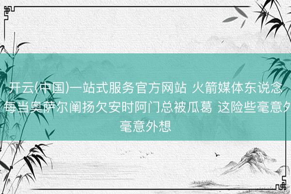 开云(中国)一站式服务官方网站 火箭媒体东说念主: 每当奥萨尔阐扬欠安时阿门总被瓜葛 这险些毫意外想