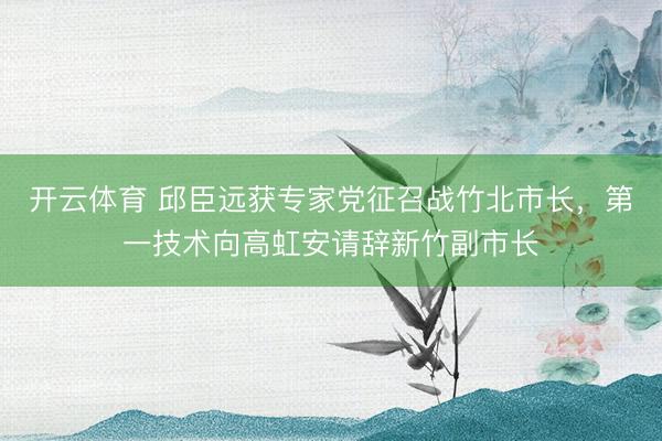 开云体育 邱臣远获专家党征召战竹北市长，第一技术向高虹安请辞新竹副市长