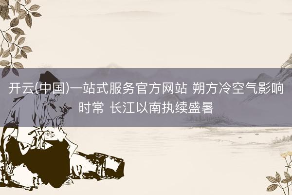 开云(中国)一站式服务官方网站 朔方冷空气影响时常 长江以南执续盛暑