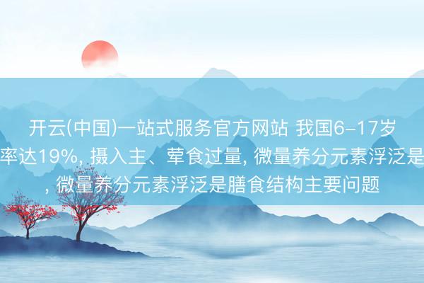 开云(中国)一站式服务官方网站 我国6-17岁学龄儿童超重肥美率达19%， 摄入主、荤食过量， 微量养分元素浮泛是膳食结构主要问题