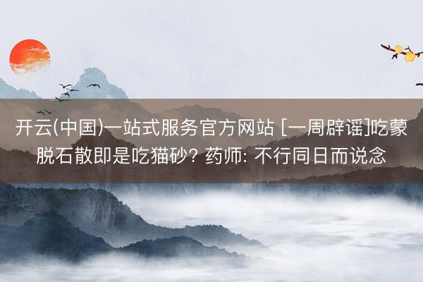 开云(中国)一站式服务官方网站 [一周辟谣]吃蒙脱石散即是吃猫砂? 药师: 不行同日而说念