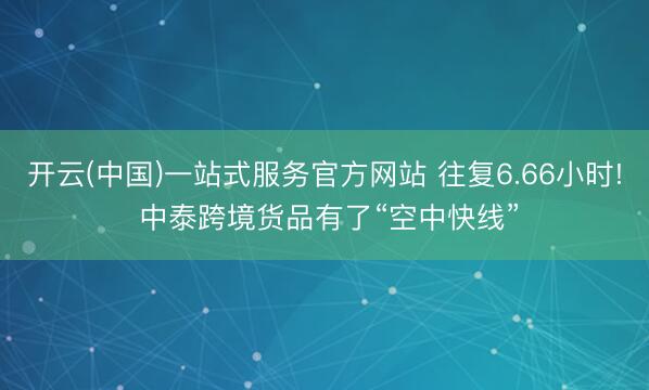 开云(中国)一站式服务官方网站 往复6.66小时! 中泰跨境货品有了“空中快线”