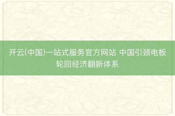 开云(中国)一站式服务官方网站 中国引颈电板轮回经济翻新体系