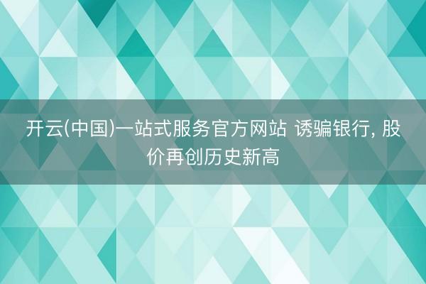 开云(中国)一站式服务官方网站 诱骗银行， 股价再创历史新高