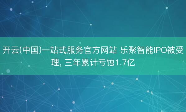 开云(中国)一站式服务官方网站 乐聚智能IPO被受理， 三年累计亏蚀1.7亿