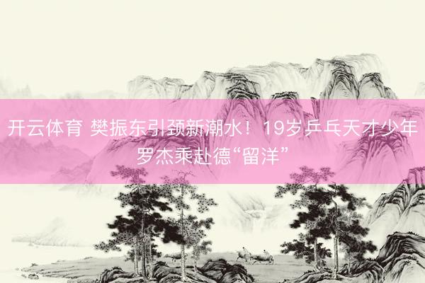 开云体育 樊振东引颈新潮水！19岁乒乓天才少年罗杰乘赴德“留洋”