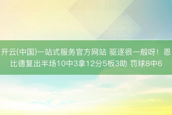 开云(中国)一站式服务官方网站 驱逐很一般呀！恩比德复出半场10中3拿12分5板3助 罚球8中6