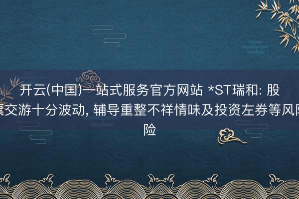 开云(中国)一站式服务官方网站 *ST瑞和: 股票交游十分波动， 辅导重整不祥情味及投资左券等风险