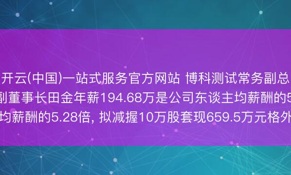 开云(中国)一站式服务官方网站 博科测试常务副总司理、非零丁董事、副董事长田金年薪194.68万是公司东谈主均薪酬的5.28倍， 拟减握10万股套现659.5万元格外于3.39年工资