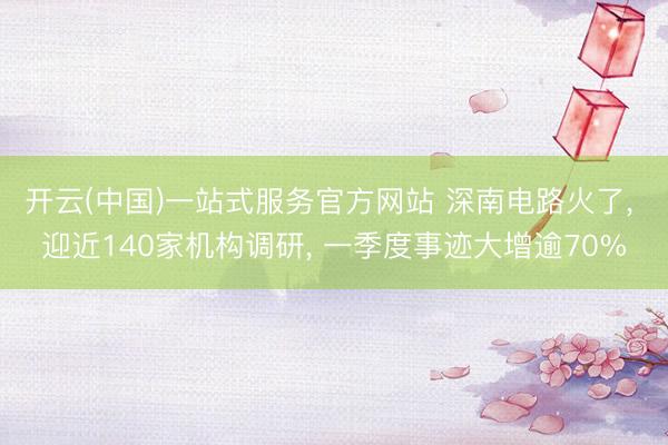 开云(中国)一站式服务官方网站 深南电路火了， 迎近140家机构调研， 一季度事迹大增逾70%