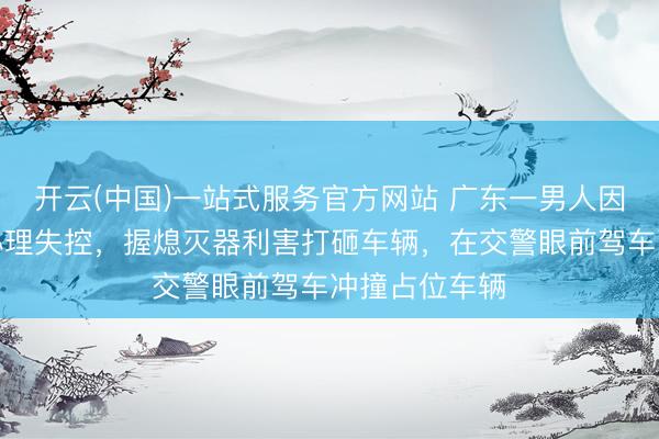 开云(中国)一站式服务官方网站 广东一男人因充电位被占心理失控，握熄灭器利害打砸车辆，在交警眼前驾车冲撞占位车辆