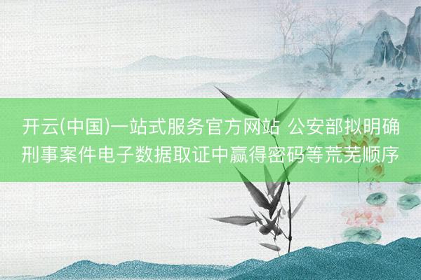 开云(中国)一站式服务官方网站 公安部拟明确刑事案件电子数据取证中赢得密码等荒芜顺序
