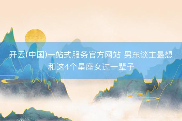 开云(中国)一站式服务官方网站 男东谈主最想和这4个星座女过一辈子