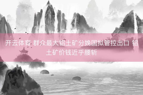 开云体育 群众最大铝土矿分娩国拟管控出口 铝土矿价钱近乎腰斩