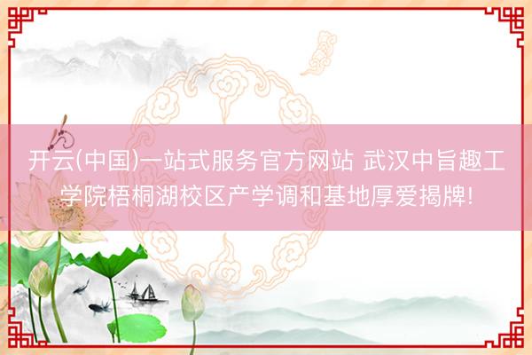 开云(中国)一站式服务官方网站 武汉中旨趣工学院梧桐湖校区产学调和基地厚爱揭牌!