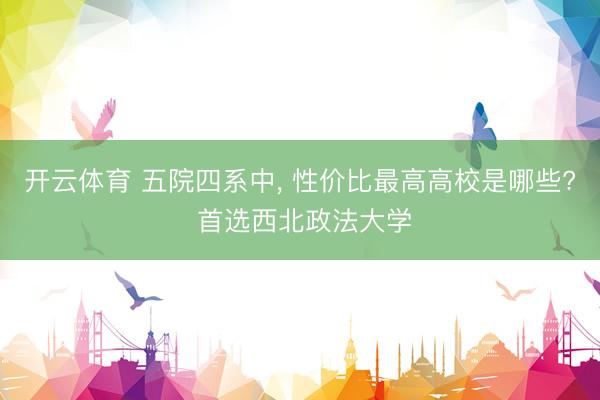 开云体育 五院四系中， 性价比最高高校是哪些? 首选西北政法大学