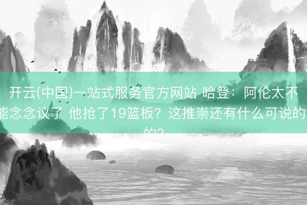 开云(中国)一站式服务官方网站 哈登：阿伦太不能念念议了 他抢了19篮板？这推崇还有什么可说的？