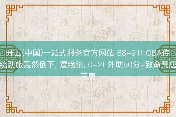 开云(中国)一站式服务官方网站 88-91! CBA传统劲旅轰然倒下， 遭绝杀， 0-2! 外助50分+致命荒唐