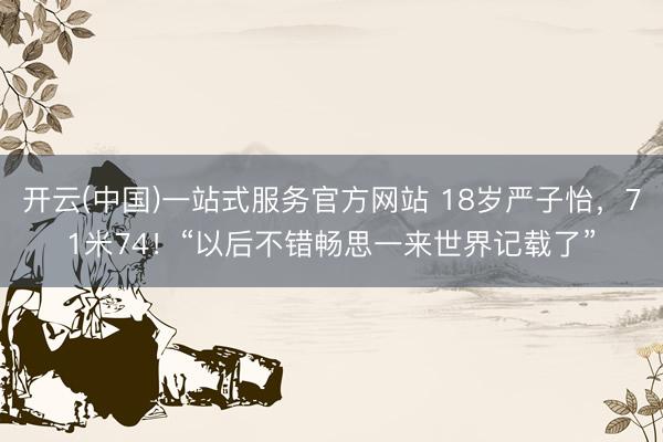 开云(中国)一站式服务官方网站 18岁严子怡，71米74！“以后不错畅思一来世界记载了”