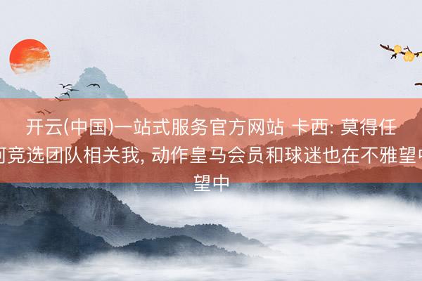 开云(中国)一站式服务官方网站 卡西: 莫得任何竞选团队相关我， 动作皇马会员和球迷也在不雅望中