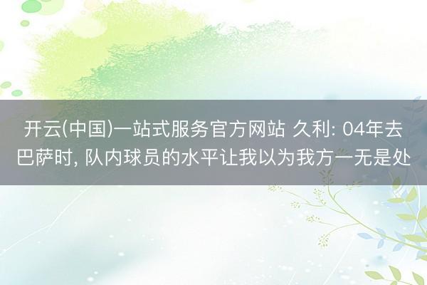 开云(中国)一站式服务官方网站 久利: 04年去巴萨时， 队内球员的水平让我以为我方一无是处