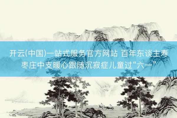 开云(中国)一站式服务官方网站 百年东谈主寿枣庄中支暖心跟随沉寂症儿童过“六一”