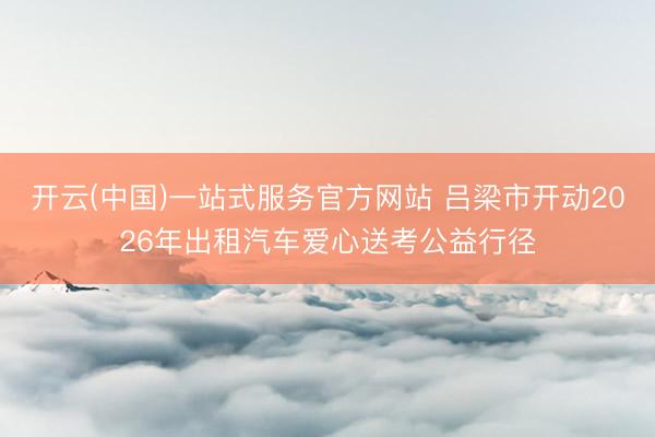 开云(中国)一站式服务官方网站 吕梁市开动2026年出租汽车爱心送考公益行径