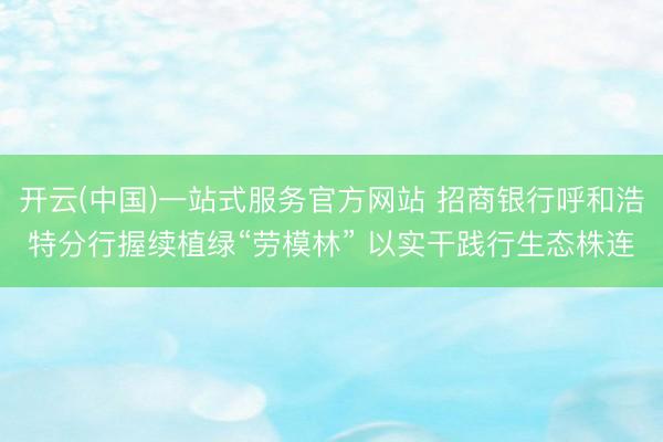 开云(中国)一站式服务官方网站 招商银行呼和浩特分行握续植绿“劳模林” 以实干践行生态株连