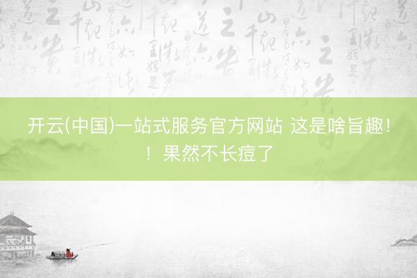 开云(中国)一站式服务官方网站 这是啥旨趣！！果然不长痘了