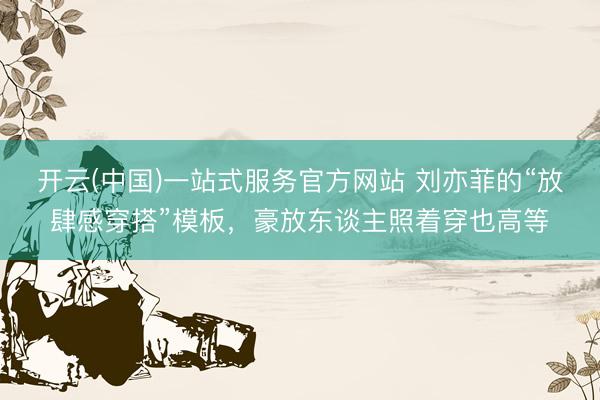 开云(中国)一站式服务官方网站 刘亦菲的“放肆感穿搭”模板,豪放东谈主照着穿也高等