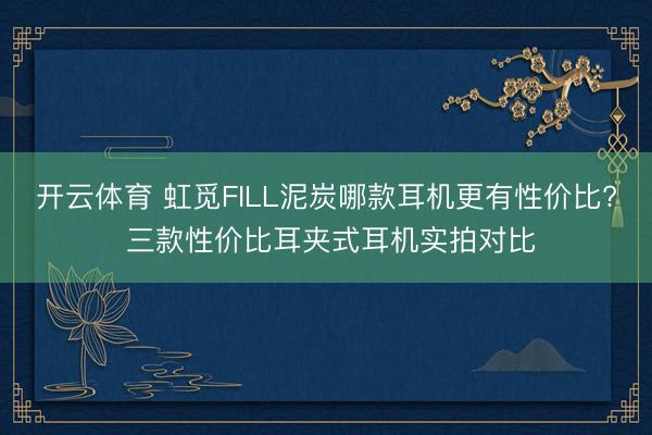 开云体育 虹觅FILL泥炭哪款耳机更有性价比? 三款性价比耳夹式耳机实拍对比