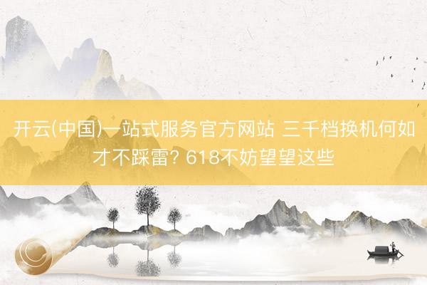 开云(中国)一站式服务官方网站 三千档换机何如才不踩雷? 618不妨望望这些
