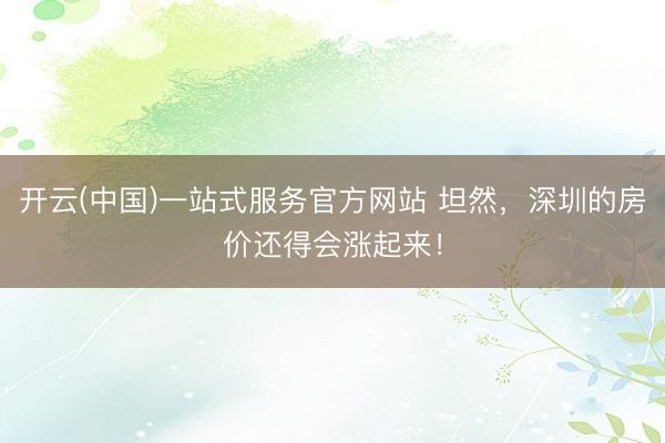 开云(中国)一站式服务官方网站 坦然,深圳的房价还得会涨起来!