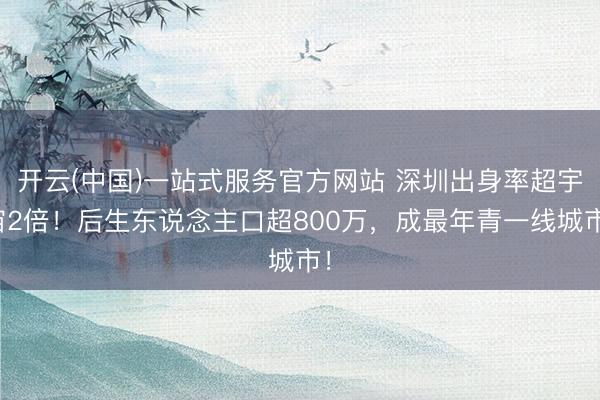 开云(中国)一站式服务官方网站 深圳出身率超宇宙2倍！后生东说念主口超800万，成最年青一线城市！
