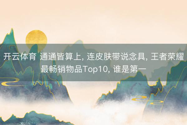 开云体育 通通皆算上， 连皮肤带说念具， 王者荣耀最畅销物品Top10， 谁是第一