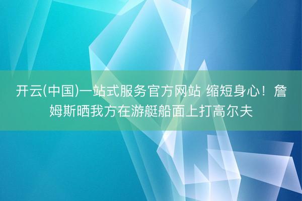 开云(中国)一站式服务官方网站 缩短身心！詹姆斯晒我方在游艇船面上打高尔夫